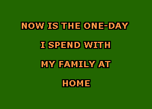 NOW IS THE ONE-DAY

I SPEND WITH

MY FAMILY AT

HOME