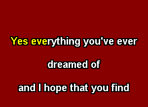 Yes everything you've ever

dreamed of

and I hope that you find