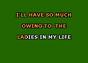 I'LL HAVE SO MUCH

OWING TO THE

LADIES IN MY LIFE