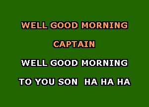 WELL GOOD MORNING
CAPTAIN

WELL GOOD MORNING

TO YOU SON HA HA HA