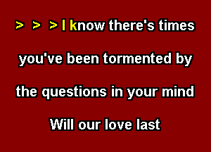 za .v r) I know there's times

you've been tormented by

the questions in your mind

Will our love last