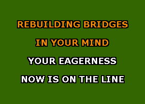 REBUILDING BRIDGES
IN YOUR MIND
YOUR EAGERNESS
NOW IS ON THE LINE