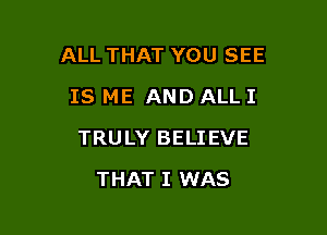 ALL THAT YOU SEE

IS ME AND ALL I
TRULY BELIEVE
THAT I WAS