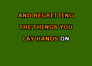 AND REGRETTING
THE THINGS YOU

LAY HANDS ON
