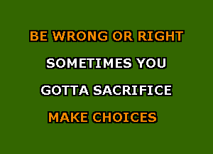 BE WRONG OR RIGHT
SOMETIMES YOU

GOTTA SACRI FICE

MAKE CHOICES