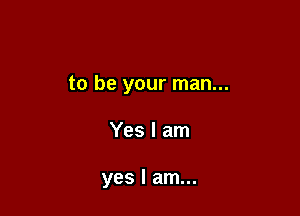 to be your man...

Yes I am

yes I am...