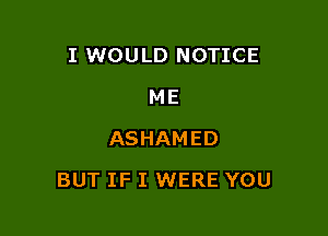 I WOULD NOTICE
ME
ASHAMED

BUT IF I WERE YOU