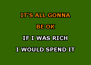 IT'S ALL GONNA

BE OK
IF I WAS RICH
I WOULD SPEND IT