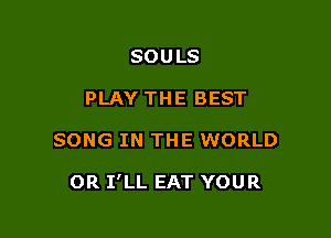 SOULS
PLAY THE BEST

SONG IN THE WORLD

OR I'LL EAT YOUR