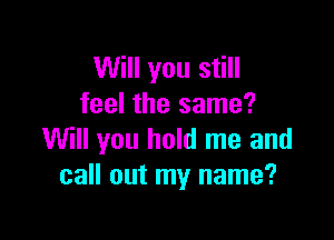 Will you still
feel the same?

Will you hold me and
call out my name?