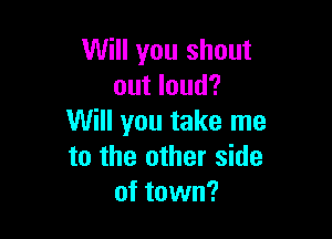 Will you shout
out loud?

Will you take me
to the other side
of town?