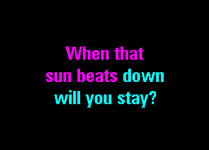 When that

sun heats down
will you stay?