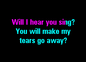 Will I hear you sing?

You will make my
tears go away?