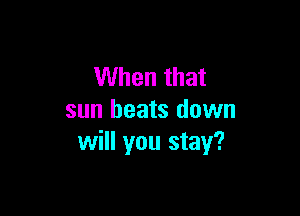 When that

sun heats down
will you stay?