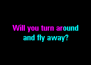 Will you turn around

and fly away?