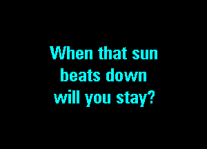 When that sun

heats down
will you stay?