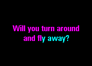 Will you turn around

and fly away?