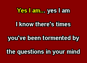 Yes I am... yes I am
I know there's times

you've been tormented by

the questions in your mind