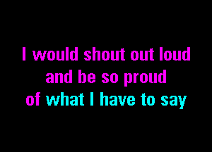 I would shout out loud

and be so proud
of what I have to say
