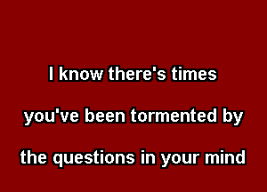 I know there's times

you've been tormented by

the questions in your mind