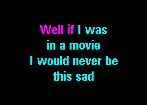 Well if I was
in a movie

I would never be
this sad