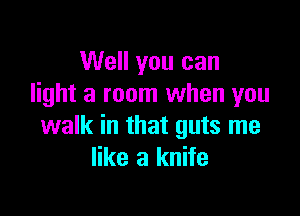 Well you can
light a room when you

walk in that guts me
like a knife