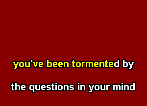 you've been tormented by

the questions in your mind