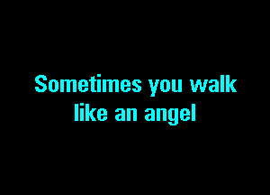 Sometimes you walk

like an angel