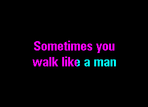 Sometimes you

walk like a man