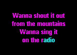 Wanna shout it out
from the mountains

Wanna sing it
on the radio