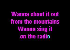 Wanna shout it out
from the mountains

Wanna sing it
on the radio