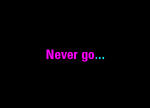 Never go...