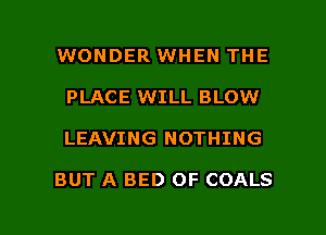 WONDER WHEN THE

PLACE WILL BLOW

LEAVING NOTHING

BUT A BED OF COALS

g