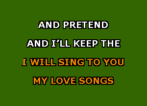 AND PRETEND

AND I'LL KEEP THE

I WILL SING TO YOU
MY LOVE SONGS