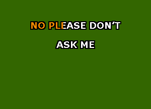 N0 PLEASE DON'T

ASK ME