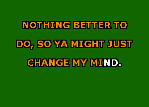 NOTHING BETTER TO

DO, SO YA MIGHT JUST

CHANGE MY MIND.