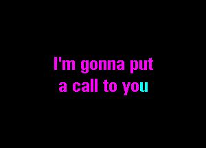 I'm gonna put

a call to you