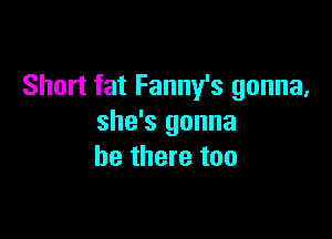 Short fat Fanny's gonna,

she's gonna
be there too