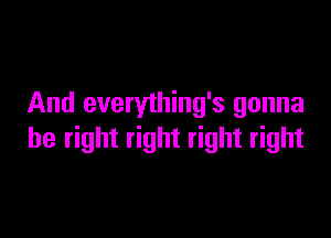 And everything's gonna

be right right right right