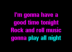I'm gonna have a
good time tonight

Rock and roll music
gonna play all night
