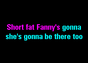 Short fat Fanny's gonna

she's gonna be there too