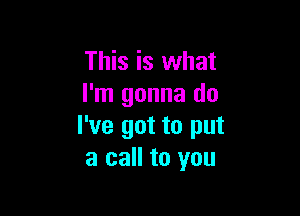 This is what
I'm gonna do

I've got to put
a call to you