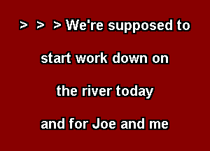 za i) We're supposed to

start work down on
the river today

and for Joe and me