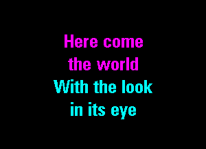 Here come
the world

With the look
in its eye