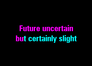 Future uncertain

but certainly slight