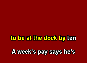 to be at the dock by ten

A week's pay says he's