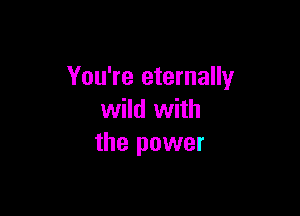 You're eternally

wild with
the power