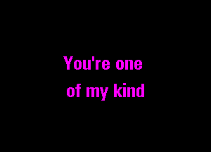 You're one

of my kind