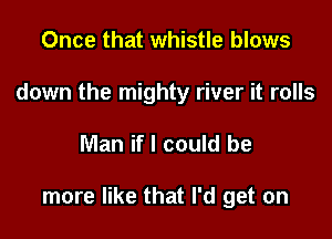 Once that whistle blows
down the mighty river it rolls

Man if I could be

more like that I'd get on