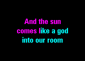 And the sun

comes like a god
into our room